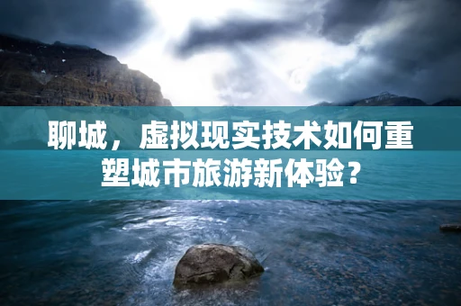 聊城，虚拟现实技术如何重塑城市旅游新体验？