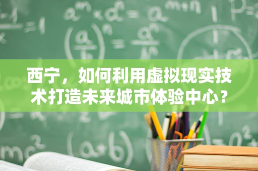 西宁，如何利用虚拟现实技术打造未来城市体验中心？