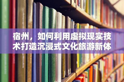 宿州，如何利用虚拟现实技术打造沉浸式文化旅游新体验？