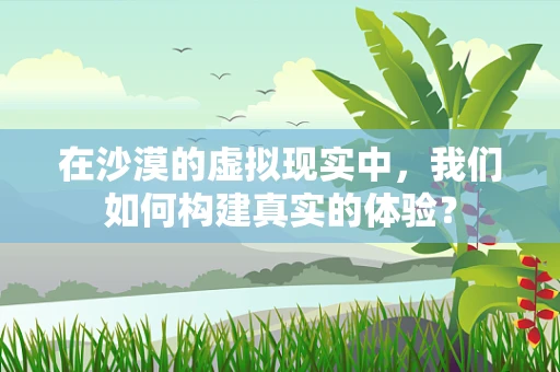 在沙漠的虚拟现实中，我们如何构建真实的体验？