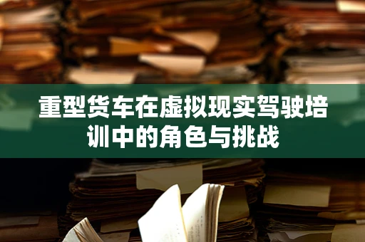 重型货车在虚拟现实驾驶培训中的角色与挑战