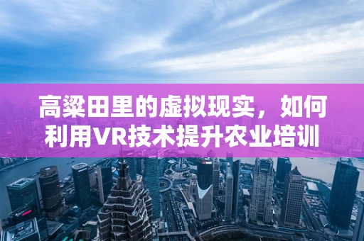 高粱田里的虚拟现实，如何利用VR技术提升农业培训体验？