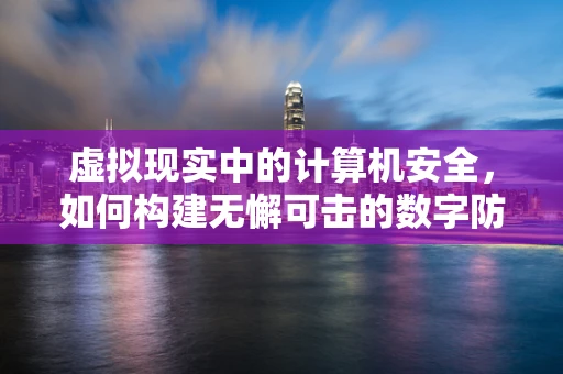 虚拟现实中的计算机安全，如何构建无懈可击的数字防护网？