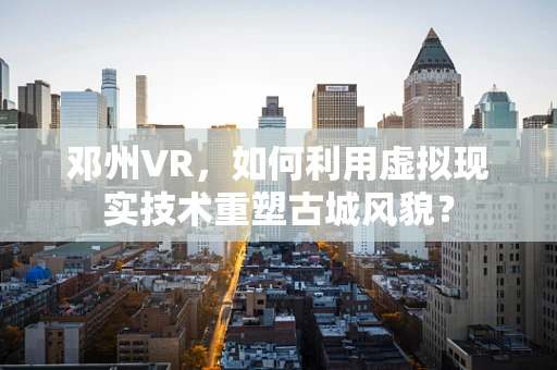 邓州VR，如何利用虚拟现实技术重塑古城风貌？