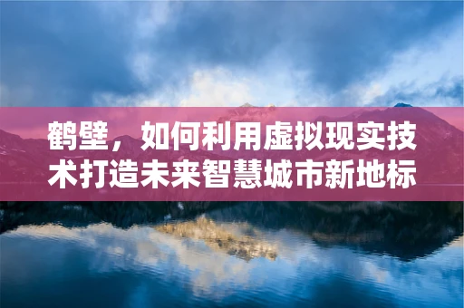 鹤壁，如何利用虚拟现实技术打造未来智慧城市新地标？