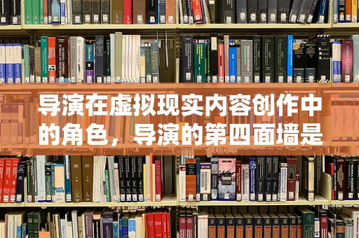 导演在虚拟现实内容创作中的角色，导演的第四面墙是否被打破？