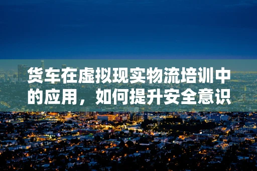 货车在虚拟现实物流培训中的应用，如何提升安全意识与操作技能？