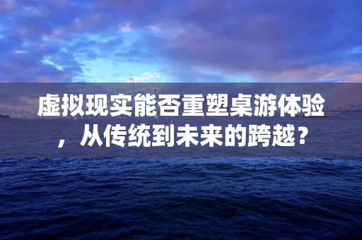 虚拟现实能否重塑桌游体验，从传统到未来的跨越？