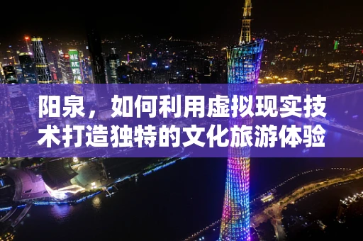 阳泉，如何利用虚拟现实技术打造独特的文化旅游体验？