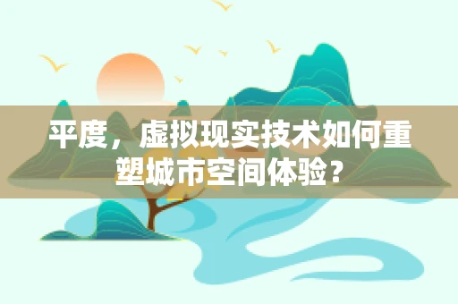 平度，虚拟现实技术如何重塑城市空间体验？