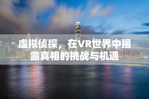 虚拟侦探，在VR世界中揭露真相的挑战与机遇