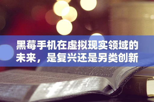 黑莓手机在虚拟现实领域的未来，是复兴还是另类创新？