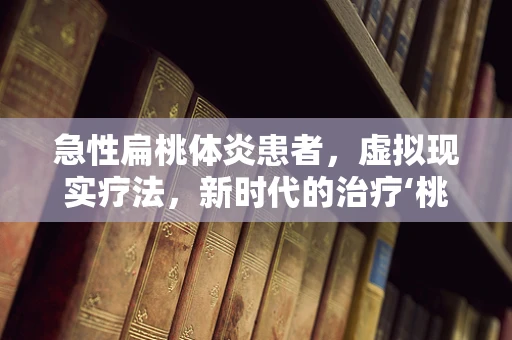 急性扁桃体炎患者，虚拟现实疗法，新时代的治疗‘桃体’炎新思路？