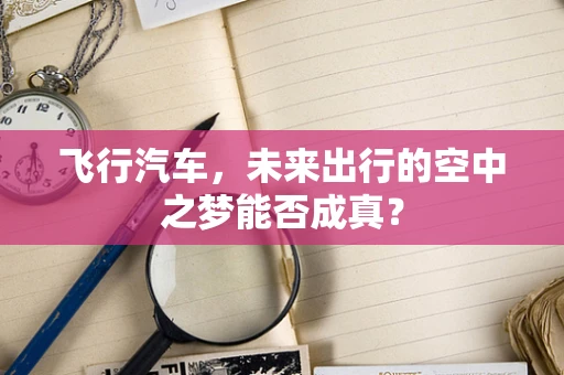 飞行汽车，未来出行的空中之梦能否成真？