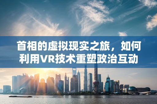 首相的虚拟现实之旅，如何利用VR技术重塑政治互动？