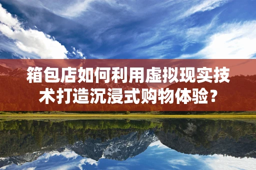 箱包店如何利用虚拟现实技术打造沉浸式购物体验？