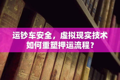 运钞车安全，虚拟现实技术如何重塑押运流程？