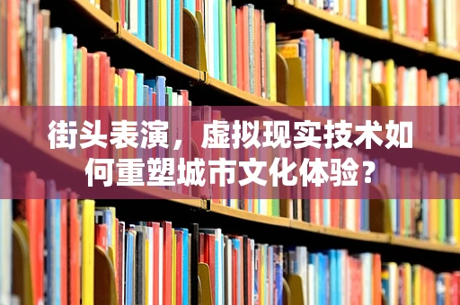 街头表演，虚拟现实技术如何重塑城市文化体验？