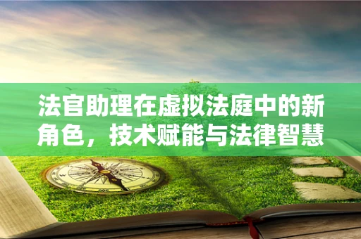 法官助理在虚拟法庭中的新角色，技术赋能与法律智慧的融合