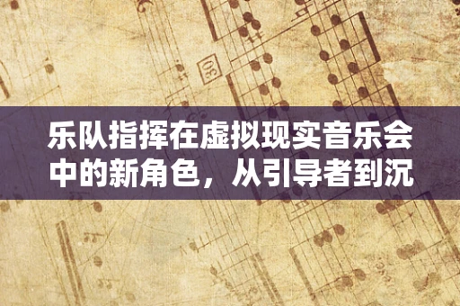 乐队指挥在虚拟现实音乐会中的新角色，从引导者到沉浸式体验的创造者？