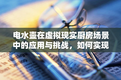 电水壶在虚拟现实厨房场景中的应用与挑战，如何实现沉浸式烧水体验？