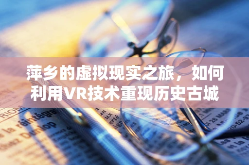 萍乡的虚拟现实之旅，如何利用VR技术重现历史古城风貌？