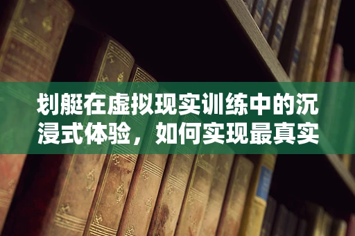 划艇在虚拟现实训练中的沉浸式体验，如何实现最真实的模拟？