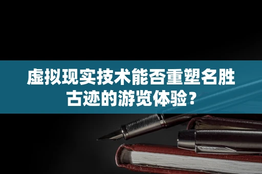 虚拟现实技术能否重塑名胜古迹的游览体验？