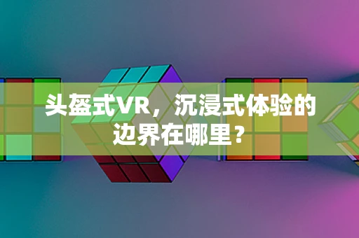 头盔式VR，沉浸式体验的边界在哪里？