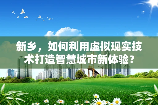 新乡，如何利用虚拟现实技术打造智慧城市新体验？