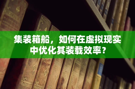 集装箱船，如何在虚拟现实中优化其装载效率？