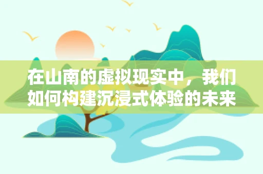 在山南的虚拟现实中，我们如何构建沉浸式体验的未来？