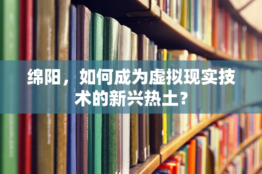 绵阳，如何成为虚拟现实技术的新兴热土？