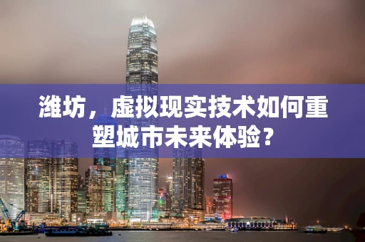 潍坊，虚拟现实技术如何重塑城市未来体验？