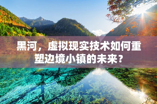 黑河，虚拟现实技术如何重塑边境小镇的未来？