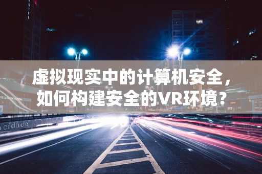 虚拟现实中的计算机安全，如何构建安全的VR环境？