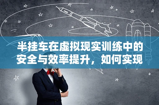 半挂车在虚拟现实训练中的安全与效率提升，如何实现？