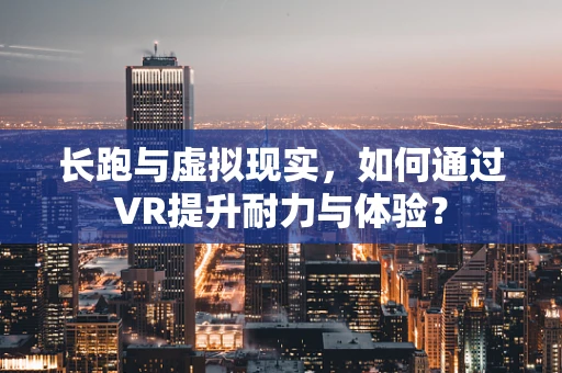 长跑与虚拟现实，如何通过VR提升耐力与体验？