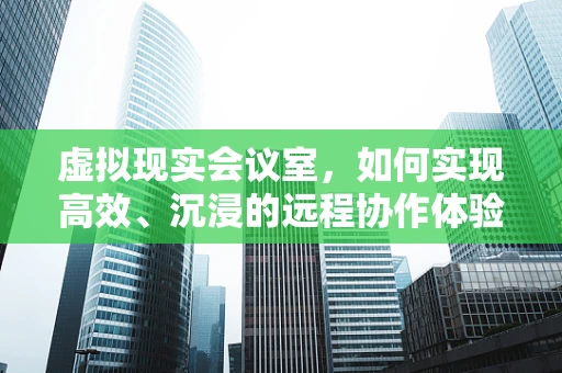 虚拟现实会议室，如何实现高效、沉浸的远程协作体验？