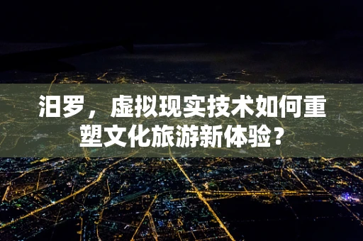 汨罗，虚拟现实技术如何重塑文化旅游新体验？