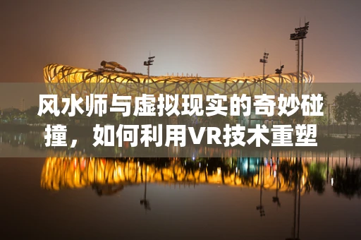 风水师与虚拟现实的奇妙碰撞，如何利用VR技术重塑传统风水布局？