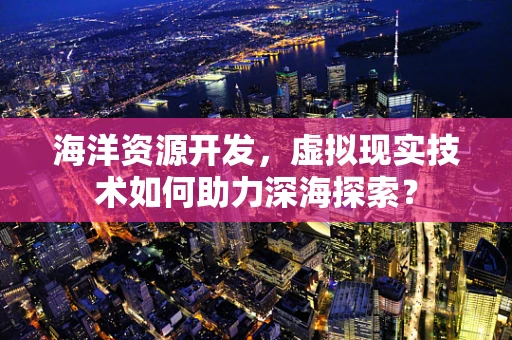 海洋资源开发，虚拟现实技术如何助力深海探索？