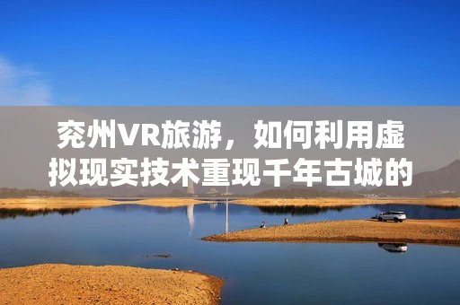 兖州VR旅游，如何利用虚拟现实技术重现千年古城的魅力？