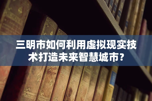 三明市如何利用虚拟现实技术打造未来智慧城市？