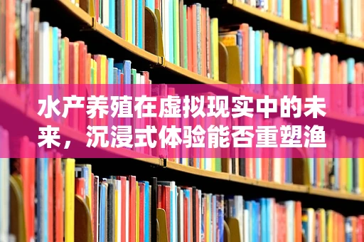 水产养殖在虚拟现实中的未来，沉浸式体验能否重塑渔业教育？