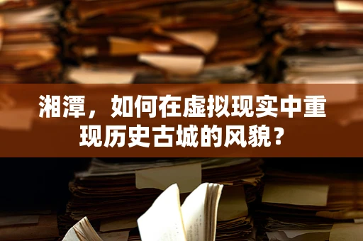 湘潭，如何在虚拟现实中重现历史古城的风貌？