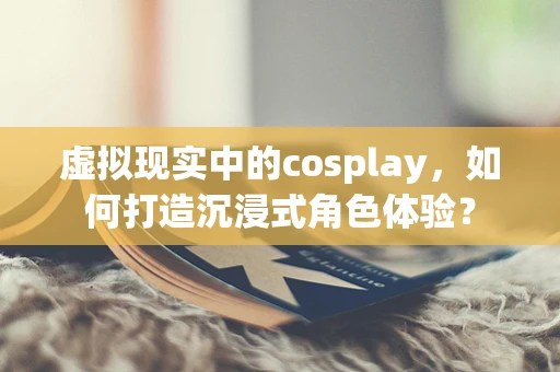 虚拟现实中的cosplay，如何打造沉浸式角色体验？