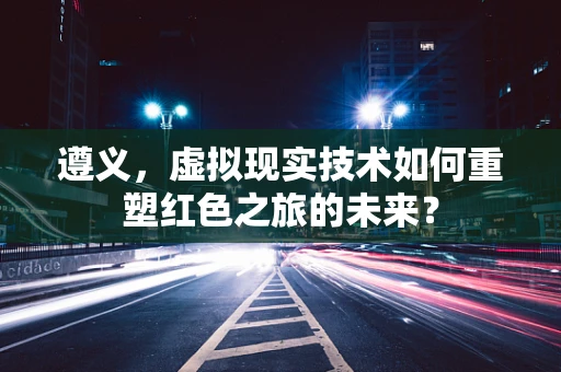 遵义，虚拟现实技术如何重塑红色之旅的未来？