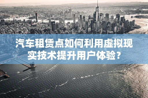 汽车租赁点如何利用虚拟现实技术提升用户体验？