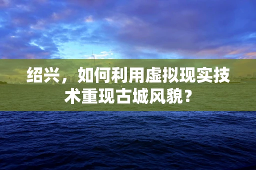 绍兴，如何利用虚拟现实技术重现古城风貌？